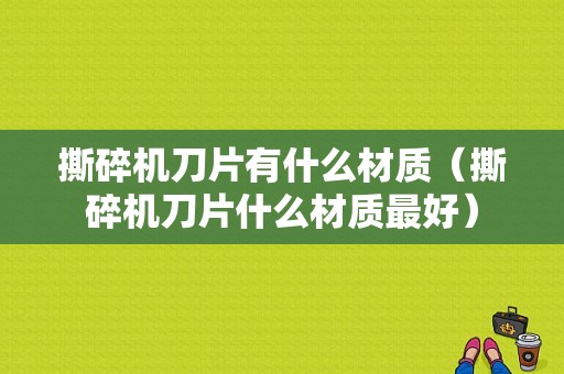 撕碎机刀片有什么材质（撕碎机刀片什么材质最好）