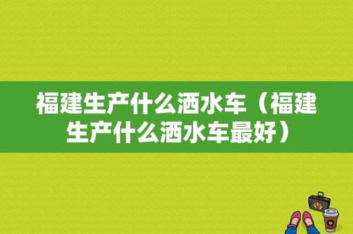 福建生产什么洒水车（福建生产什么洒水车最好）