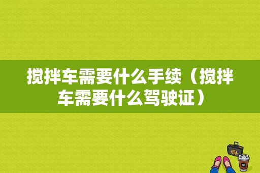 搅拌车需要什么手续（搅拌车需要什么驾驶证）