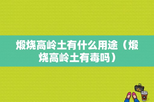 煅烧高岭土有什么用途（煅烧高岭土有毒吗）