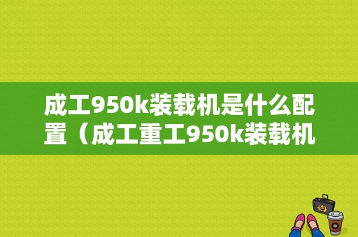 成工950k装载机是什么配置（成工重工950k装载机功能说明）