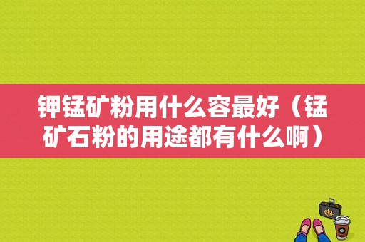 钾锰矿粉用什么容最好（锰矿石粉的用途都有什么啊）