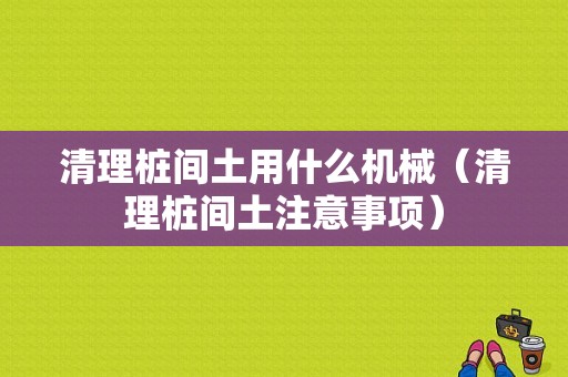 清理桩间土用什么机械（清理桩间土注意事项）